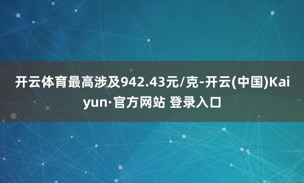 开云体育最高涉及942.43元/克-开云(中国)Kaiyun