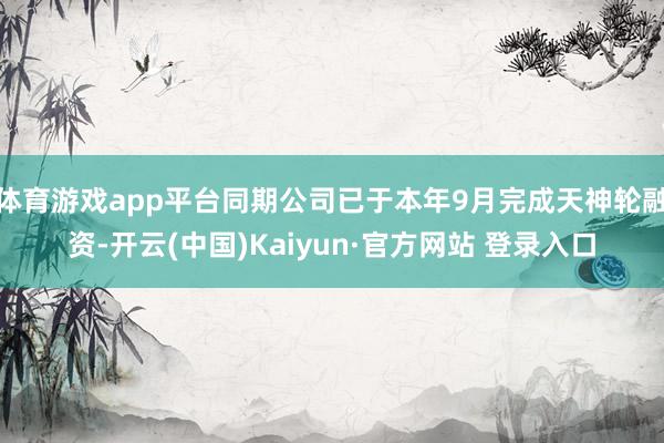 体育游戏app平台同期公司已于本年9月完成天神轮融资-开云(