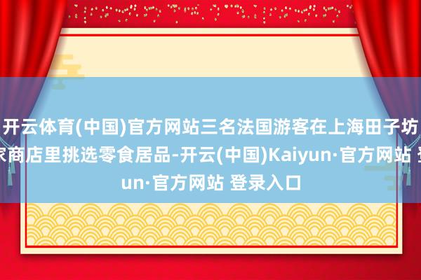 开云体育(中国)官方网站三名法国游客在上海田子坊内的一家商店