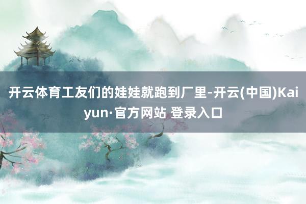 开云体育工友们的娃娃就跑到厂里-开云(中国)Kaiyun·官