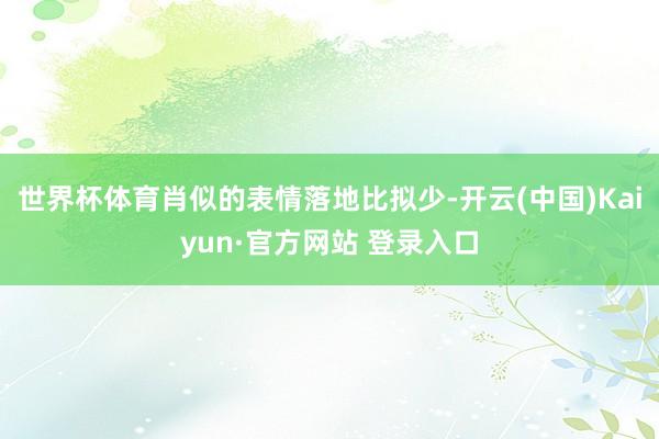 世界杯体育肖似的表情落地比拟少-开云(中国)Kaiyun·官