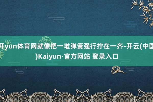 开yun体育网就像把一堆弹簧强行拧在一齐-开云(中国)Kai