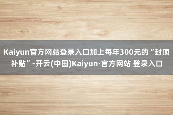 Kaiyun官方网站登录入口加上每年300元的“封顶补贴”-
