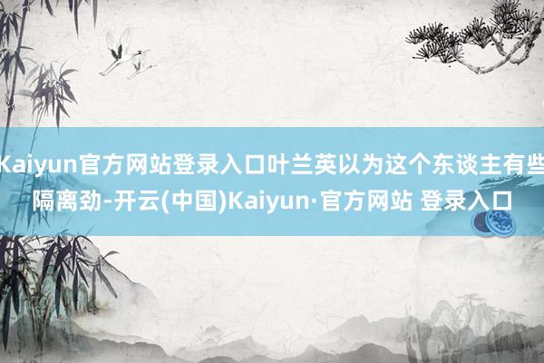 Kaiyun官方网站登录入口叶兰英以为这个东谈主有些隔离劲-开云(中国)Kaiyun·官方网站 登录入口