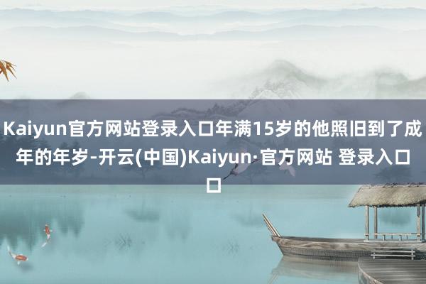 Kaiyun官方网站登录入口年满15岁的他照旧到了成年的年岁-开云(中国)Kaiyun·官方网站 登录入口