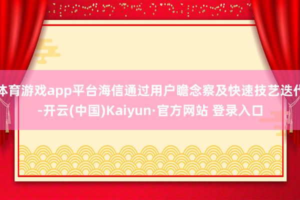 体育游戏app平台海信通过用户瞻念察及快速技艺迭代-开云(中国)Kaiyun·官方网站 登录入口