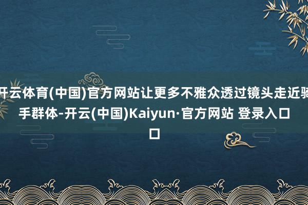 开云体育(中国)官方网站让更多不雅众透过镜头走近骑手群体-开云(中国)Kaiyun·官方网站 登录入口
