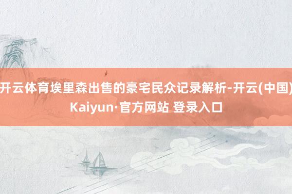 开云体育埃里森出售的豪宅民众记录解析-开云(中国)Kaiyun·官方网站 登录入口