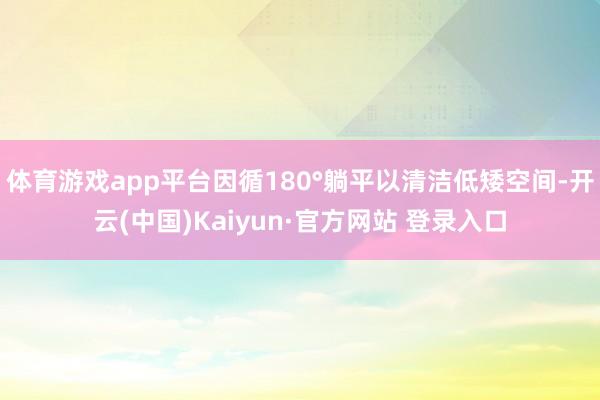 体育游戏app平台因循180°躺平以清洁低矮空间-开云(中国)Kaiyun·官方网站 登录入口