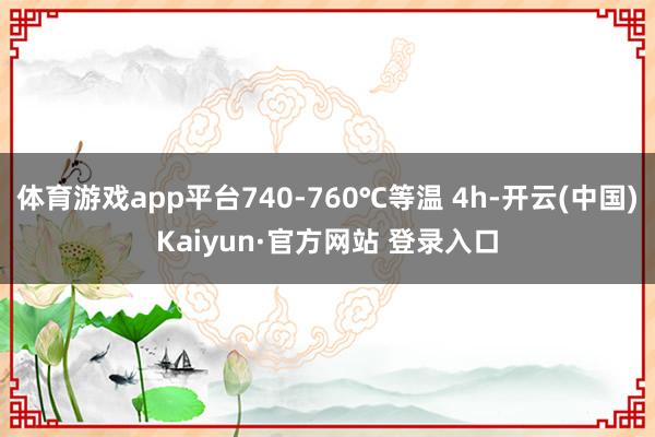 体育游戏app平台740-760℃等温 4h-开云(中国)Kaiyun·官方网站 登录入口